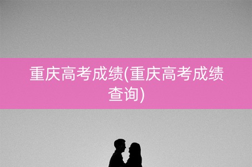 重庆高考成绩(重庆高考成绩查询)
