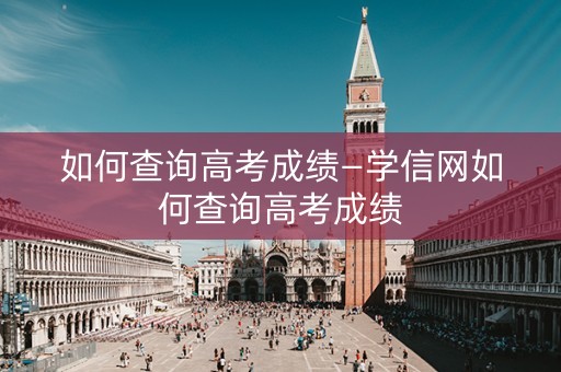 如何查询高考成绩—学信网如何查询高考成绩