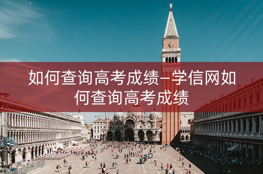 如何查询高考成绩—学信网如何查询高考成绩