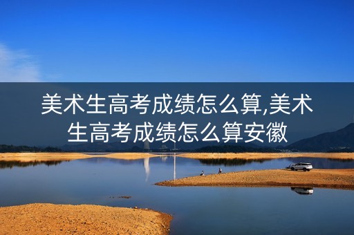 美术生高考成绩怎么算,美术生高考成绩怎么算安徽
