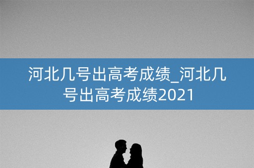河北几号出高考成绩_河北几号出高考成绩2021
