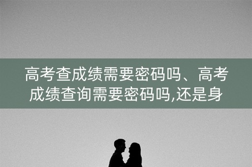高考查成绩需要密码吗、高考成绩查询需要密码吗,还是身份证和准考证就行