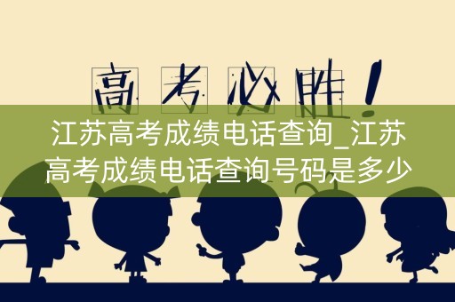 江苏高考成绩电话查询_江苏高考成绩电话查询号码是多少号