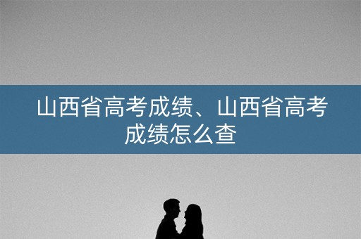 山西省高考成绩、山西省高考成绩怎么查