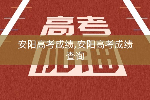 安阳高考成绩,安阳高考成绩查询