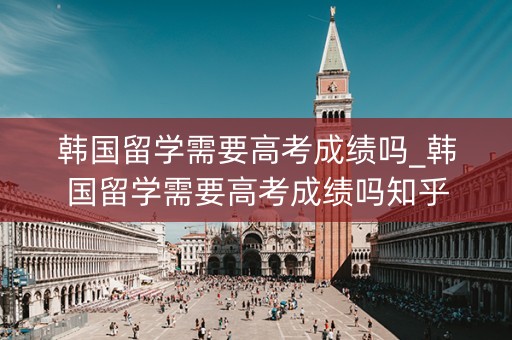 韩国留学需要高考成绩吗_韩国留学需要高考成绩吗知乎