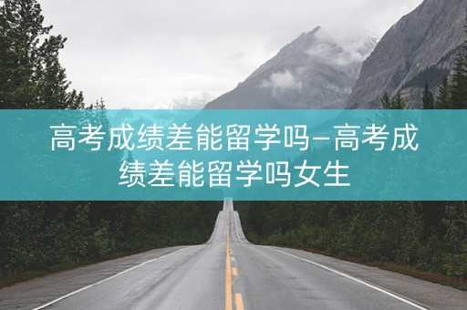 高考成绩差能留学吗—高考成绩差能留学吗女生