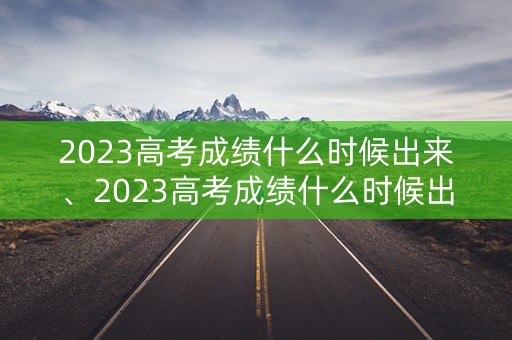 2023高考成绩什么时候出来、2023高考成绩什么时候出来安徽