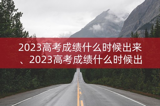 2023高考成绩什么时候出来、2023高考成绩什么时候出来安徽