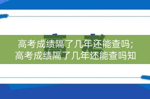 高考成绩隔了几年还能查吗;高考成绩隔了几年还能查吗知乎
