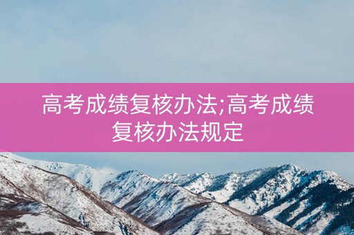 高考成绩复核办法;高考成绩复核办法规定