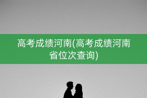 高考成绩河南(高考成绩河南省位次查询)