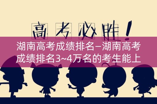 湖南高考成绩排名—湖南高考成绩排名3~4万名的考生能上这些大学,请收藏