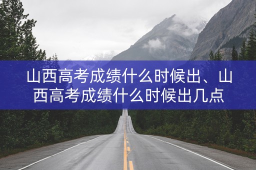 山西高考成绩什么时候出、山西高考成绩什么时候出几点