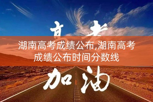 湖南高考成绩公布,湖南高考成绩公布时间分数线