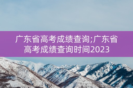 广东省高考成绩查询;广东省高考成绩查询时间2023