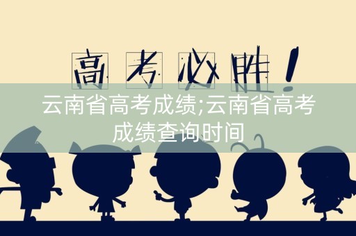 云南省高考成绩;云南省高考成绩查询时间