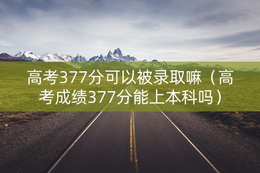 高考377分可以被录取嘛（高考成绩377分能上本科吗）