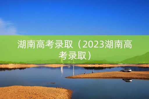 湖南高考录取（2023湖南高考录取）