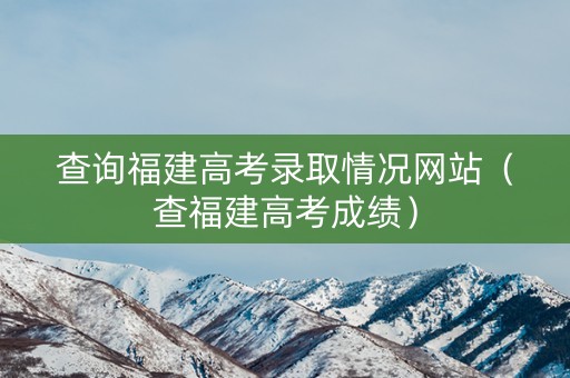 查询福建高考录取情况网站（查福建高考成绩）