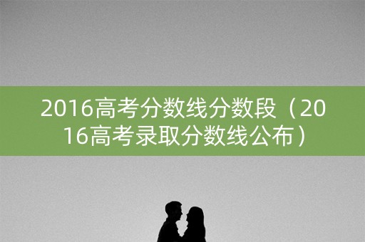 2016高考分数线分数段（2016高考录取分数线公布）