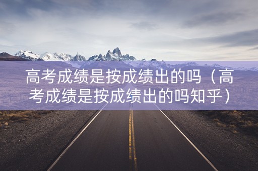 高考成绩是按成绩出的吗（高考成绩是按成绩出的吗知乎）