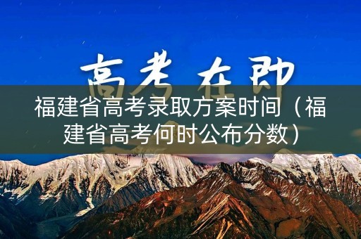 福建省高考录取方案时间（福建省高考何时公布分数）