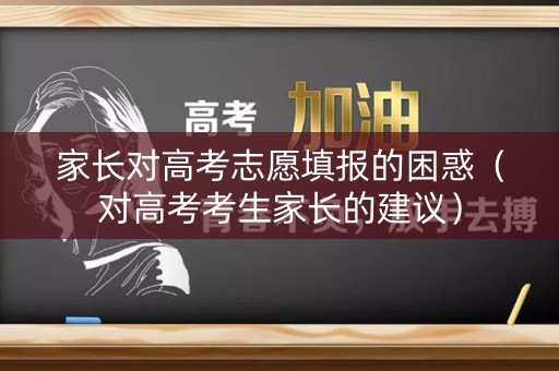 家长对高考志愿填报的困惑（对高考考生家长的建议）