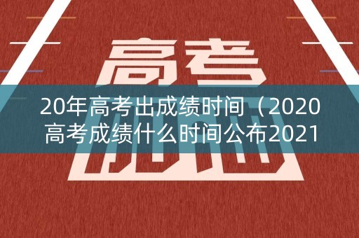 20年高考出成绩时间（2020高考成绩什么时间公布2021）