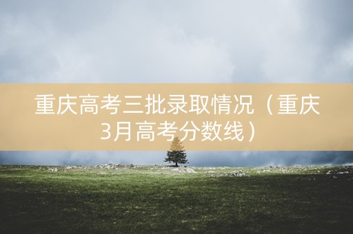 重庆高考三批录取情况（重庆3月高考分数线）