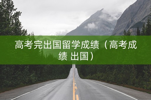 高考完出国留学成绩（高考成绩 出国）