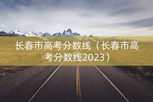 长春市高考分数线（长春市高考分数线2023）
