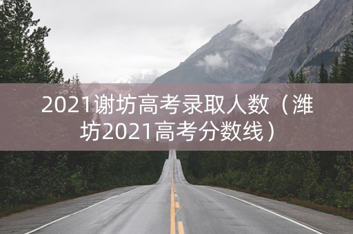 2021谢坊高考录取人数（潍坊2021高考分数线）