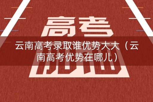 云南高考录取谁优势大大（云南高考优势在哪儿）