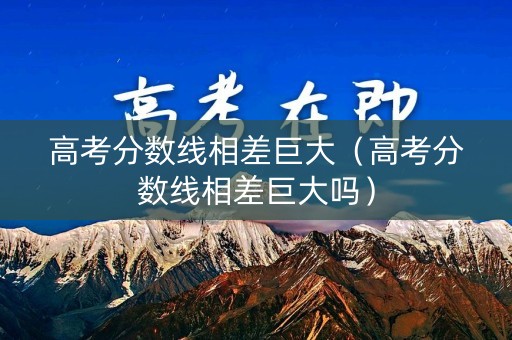 高考分数线相差巨大（高考分数线相差巨大吗）