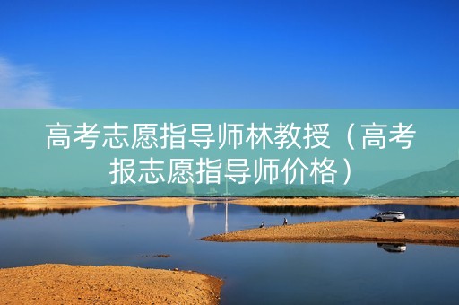 高考志愿指导师林教授（高考报志愿指导师价格）