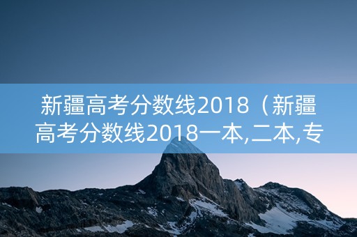 新疆高考分数线2018（新疆高考分数线2018一本,二本,专科）