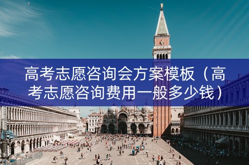 高考志愿咨询会方案模板（高考志愿咨询费用一般多少钱）