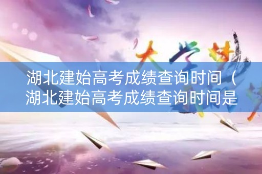 湖北建始高考成绩查询时间（湖北建始高考成绩查询时间是多少）
