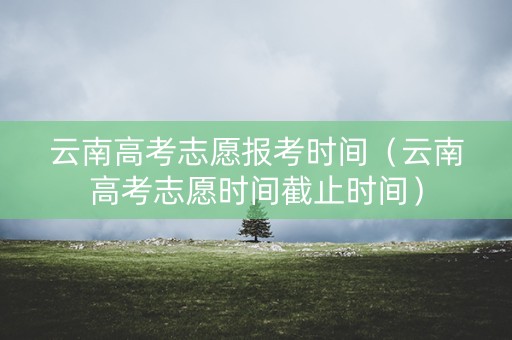 云南高考志愿报考时间（云南高考志愿时间截止时间）