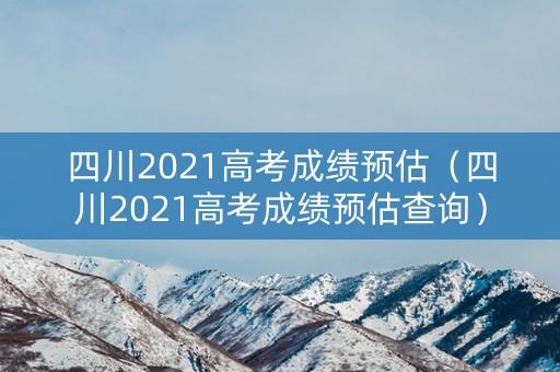 四川2021高考成绩预估（四川2021高考成绩预估查询）