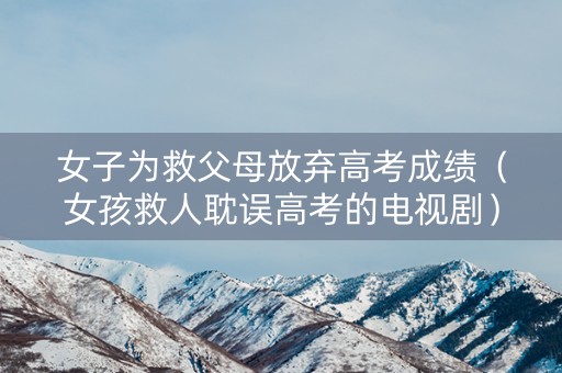 女子为救父母放弃高考成绩（女孩救人耽误高考的电视剧）