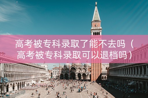 高考被专科录取了能不去吗（高考被专科录取可以退档吗）