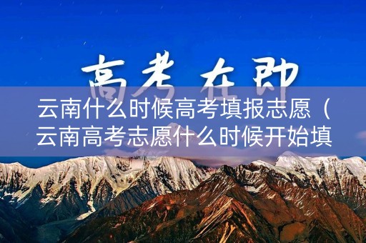 云南什么时候高考填报志愿（云南高考志愿什么时候开始填报）