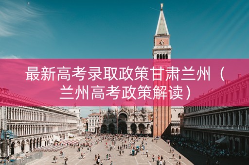 最新高考录取政策甘肃兰州（兰州高考政策解读）