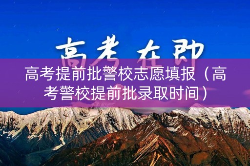 高考提前批警校志愿填报（高考警校提前批录取时间）