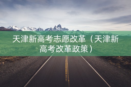 天津新高考志愿改革（天津新高考改革政策）