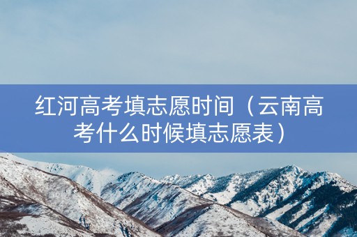 红河高考填志愿时间（云南高考什么时候填志愿表）