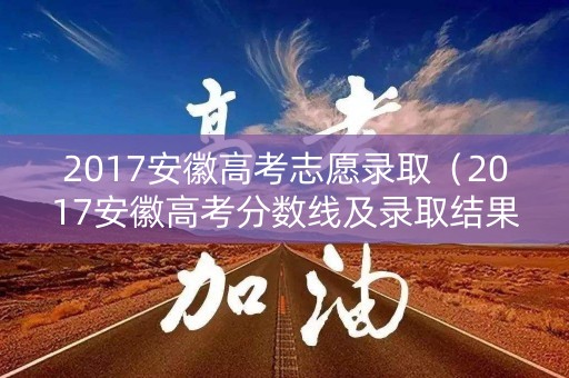 2017安徽高考志愿录取（2017安徽高考分数线及录取结果）