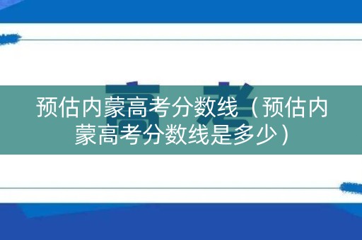 预估内蒙高考分数线（预估内蒙高考分数线是多少）